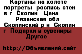 Картины на холсте, портреты, роспись стен в г. Скопин › Цена ­ 200 - Рязанская обл., Скопинский р-н, Скопин г. Подарки и сувениры » Другое   